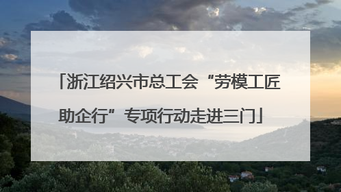 浙江绍兴市总工会“劳模工匠助企行”专项行动走进三门