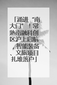 涌进“南大门”！常熟南融科创区沪上启航，智能装备、文旅项目扎堆落户