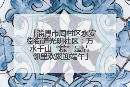 淄博市周村区永安街街道光明社区：万水千山“粽”是情 邻里欢聚迎端午