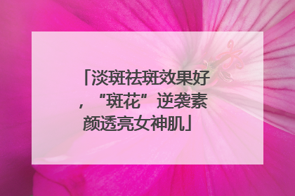 淡斑祛斑效果好，“斑花”逆袭素颜透亮女神肌