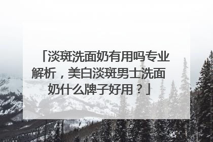 淡斑洗面奶有用吗专业解析，美白淡斑男士洗面奶什么牌子好用？