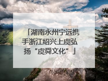 湖南永州宁远携手浙江绍兴上虞弘扬“虞舜文化”