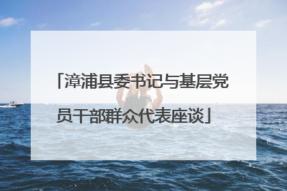 漳浦县委书记与基层党员干部群众代表座谈