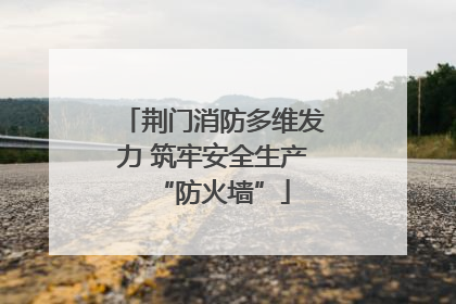 荆门消防多维发力 筑牢安全生产“防火墙”