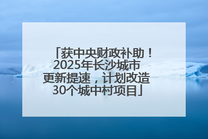 获中央财政补助！2025年长沙城市更新提速，计划改造30个城中村项目