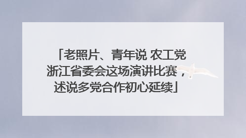 老照片、青年说 农工党浙江省委会这场演讲比赛，述说多党合作初心延续