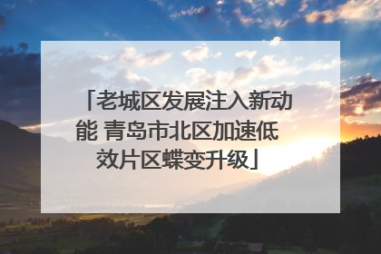 老城区发展注入新动能 青岛市北区加速低效片区蝶变升级