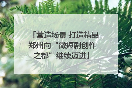 营造场景 打造精品 郑州向“微短剧创作之都”继续迈进
