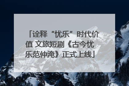 诠释“忧乐”时代价值 文旅短剧《古今忧乐范仲淹》正式上线