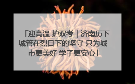 迎高温 护双考｜济南历下城管在烈日下的坚守 只为城市更美好 学子更安心