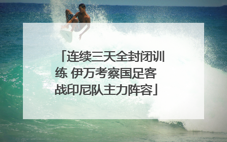 连续三天全封闭训练 伊万考察国足客战印尼队主力阵容