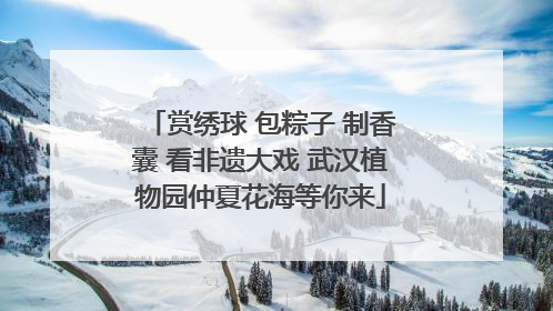 赏绣球 包粽子 制香囊 看非遗大戏 武汉植物园仲夏花海等你来