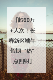 超60万+人次！长春新区端午假期“热”点四射