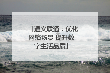 遵义联通：优化网络场景 提升数字生活品质