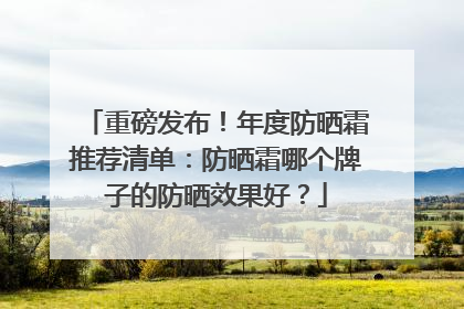 重磅发布！年度防晒霜推荐清单：防晒霜哪个牌子的防晒效果好？