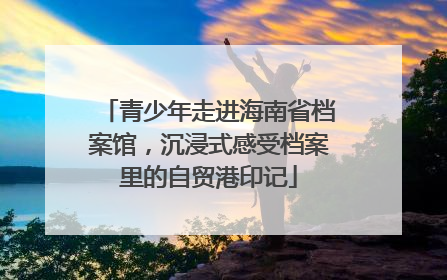 青少年走进海南省档案馆，沉浸式感受档案里的自贸港印记