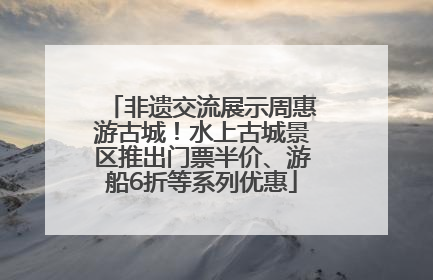非遗交流展示周惠游古城！水上古城景区推出门票半价、游船6折等系列优惠