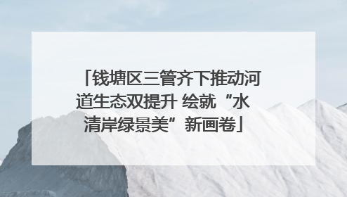 钱塘区三管齐下推动河道生态双提升 绘就“水清岸绿景美”新画卷