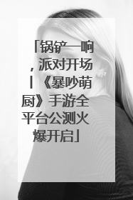 锅铲一响，派对开场丨《暴吵萌厨》手游全平台公测火爆开启