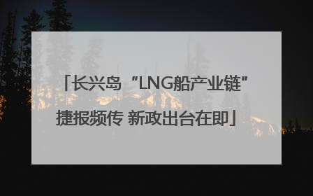 长兴岛“LNG船产业链”捷报频传 新政出台在即