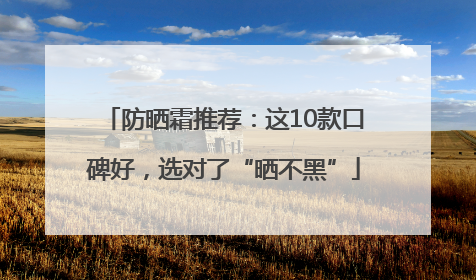 防晒霜推荐：这10款口碑好，选对了“晒不黑”