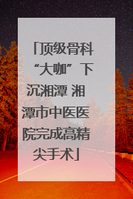 顶级骨科“大咖”下沉湘潭 湘潭市中医医院完成高精尖手术