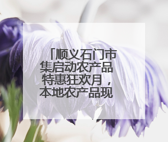 顺义石门市集启动农产品特惠狂欢月，本地农产品现摘现卖