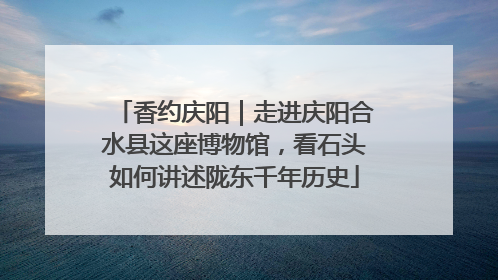 香约庆阳｜走进庆阳合水县这座博物馆，看石头如何讲述陇东千年历史