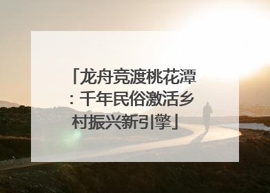 龙舟竞渡桃花潭：千年民俗激活乡村振兴新引擎