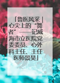 鲁医风采｜心尖上的“舞者”——记威海市立医院党委委员、心外科主任、主任医师景昊