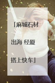 麻城石材出海 经厦搭上快车