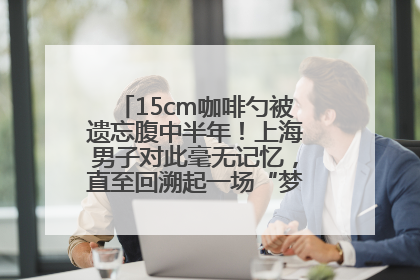 15cm咖啡勺被遗忘腹中半年！上海男子对此毫无记忆，直至回溯起一场“梦境”般的经历