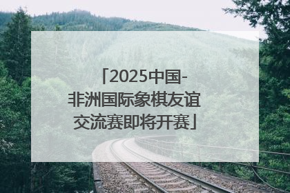 2025中国-非洲国际象棋友谊交流赛即将开赛