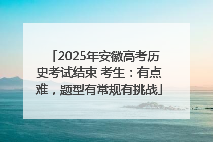 2025年安徽高考历史考试结束 考生：有点难，题型有常规有挑战
