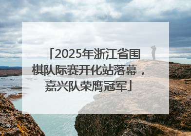 2025年浙江省围棋队际赛开化站落幕，嘉兴队荣膺冠军