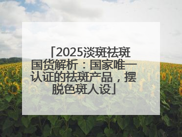 2025淡斑祛斑国货解析：国家唯一认证的祛斑产品，摆脱色斑人设