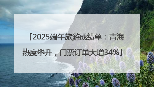 2025端午旅游成绩单：青海热度攀升，门票订单大增34%