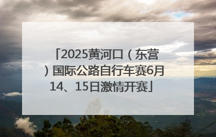 2025黄河口（东营）国际公路自行车赛6月14、15日激情开赛