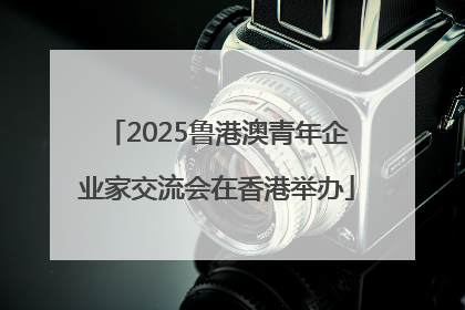 2025鲁港澳青年企业家交流会在香港举办