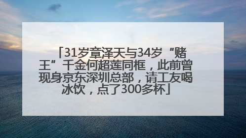 31岁章泽天与34岁“赌王”千金何超莲同框，此前曾现身京东深圳总部，请工友喝冰饮，点了300多杯