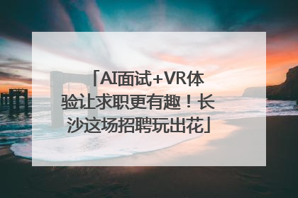 AI面试+VR体验让求职更有趣！长沙这场招聘玩出花